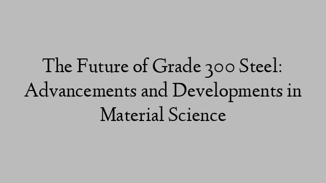 The Future of Grade 300 Steel: Advancements and Developments in Material Science