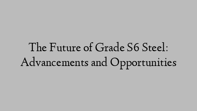 The Future of Grade S6 Steel: Advancements and Opportunities