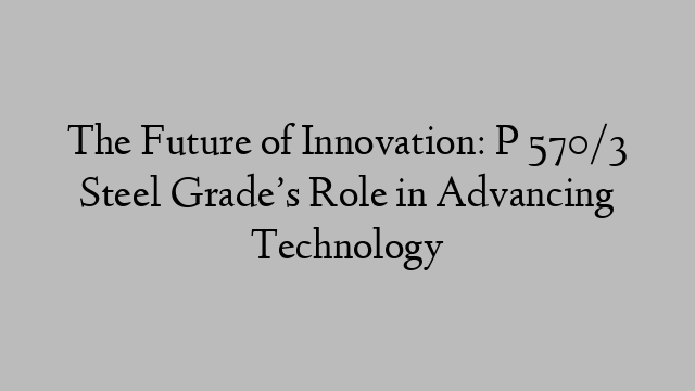The Future of Innovation: P 570/3 Steel Grade’s Role in Advancing Technology