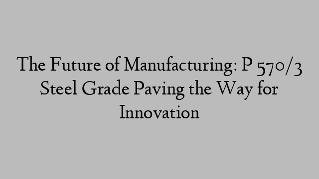 The Future of Manufacturing: P 570/3 Steel Grade Paving the Way for Innovation