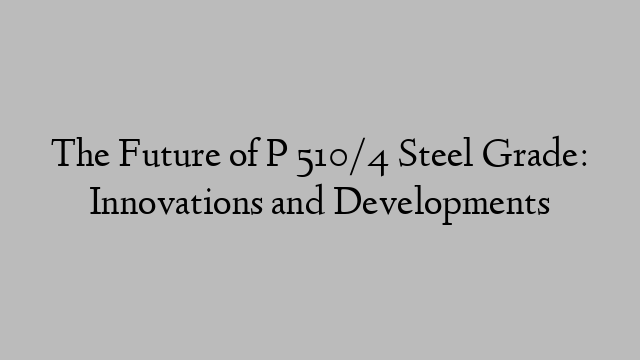 The Future of P 510/4 Steel Grade: Innovations and Developments