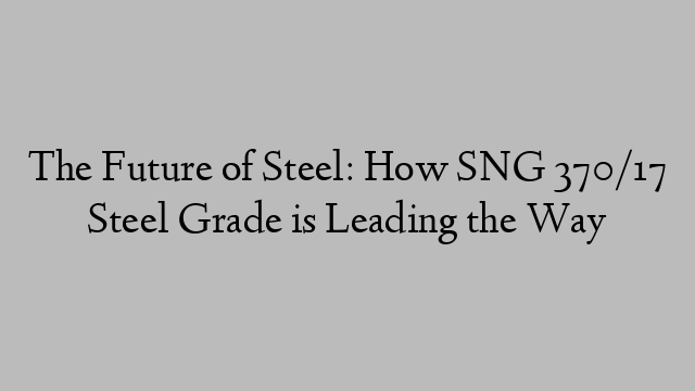 The Future of Steel: How SNG 370/17 Steel Grade is Leading the Way