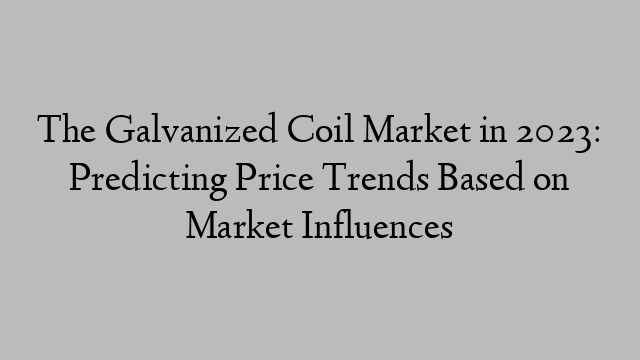 The Galvanized Coil Market in 2023: Predicting Price Trends Based on Market Influences