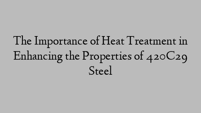The Importance of Heat Treatment in Enhancing the Properties of 420C29 Steel