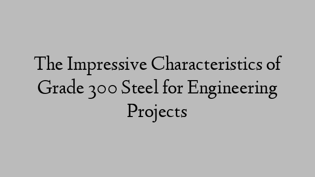 The Impressive Characteristics of Grade 300 Steel for Engineering Projects