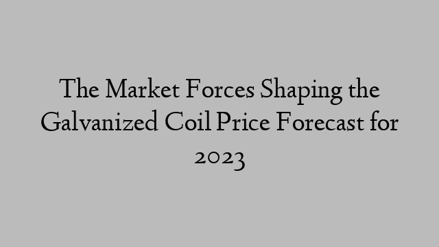 The Market Forces Shaping the Galvanized Coil Price Forecast for 2023