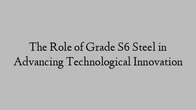 The Role of Grade S6 Steel in Advancing Technological Innovation