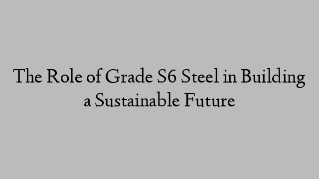 The Role of Grade S6 Steel in Building a Sustainable Future