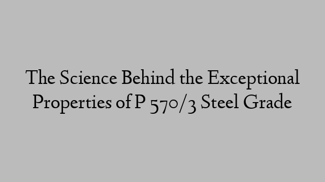 The Science Behind the Exceptional Properties of P 570/3 Steel Grade