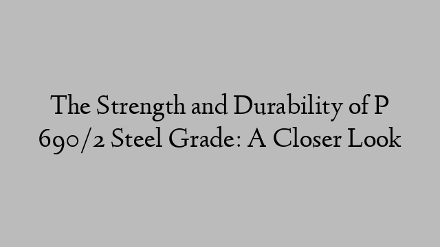 The Strength and Durability of P 690/2 Steel Grade: A Closer Look