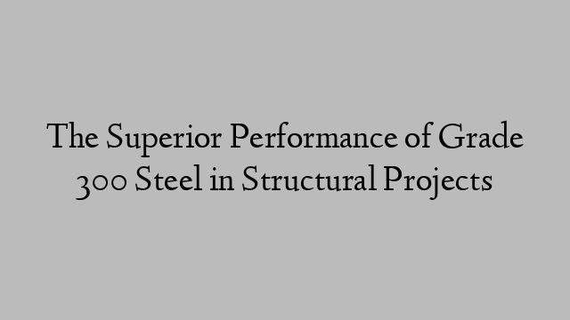 The Superior Performance of Grade 300 Steel in Structural Projects