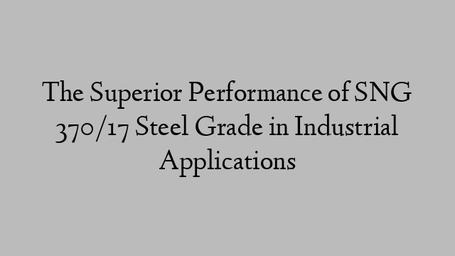 The Superior Performance of SNG 370/17 Steel Grade in Industrial Applications