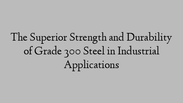 The Superior Strength and Durability of Grade 300 Steel in Industrial Applications