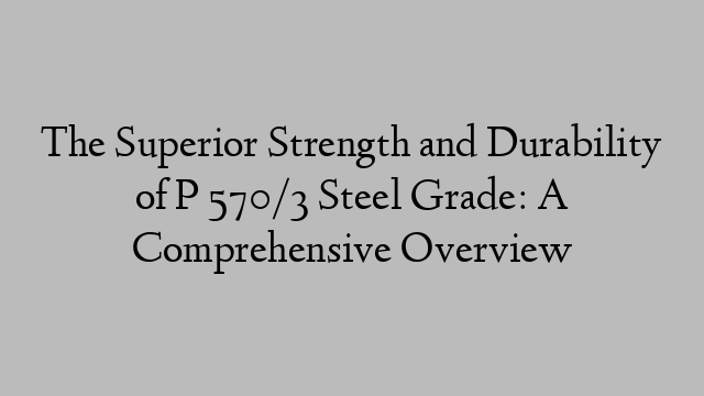 The Superior Strength and Durability of P 570/3 Steel Grade: A Comprehensive Overview