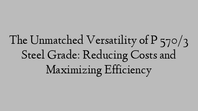 The Unmatched Versatility of P 570/3 Steel Grade: Reducing Costs and Maximizing Efficiency