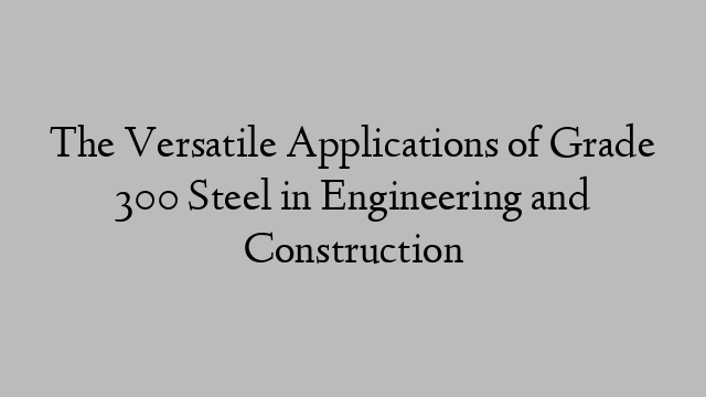 The Versatile Applications of Grade 300 Steel in Engineering and Construction