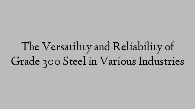 The Versatility and Reliability of Grade 300 Steel in Various Industries