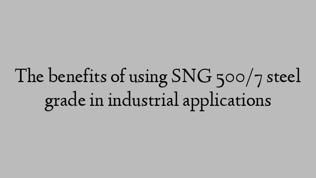 The benefits of using SNG 500/7 steel grade in industrial applications