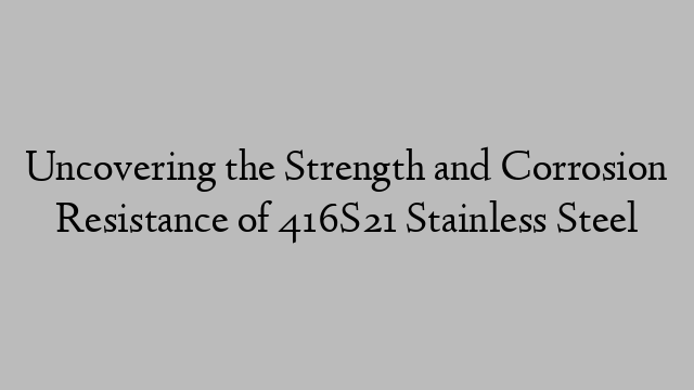 Uncovering the Strength and Corrosion Resistance of 416S21 Stainless Steel