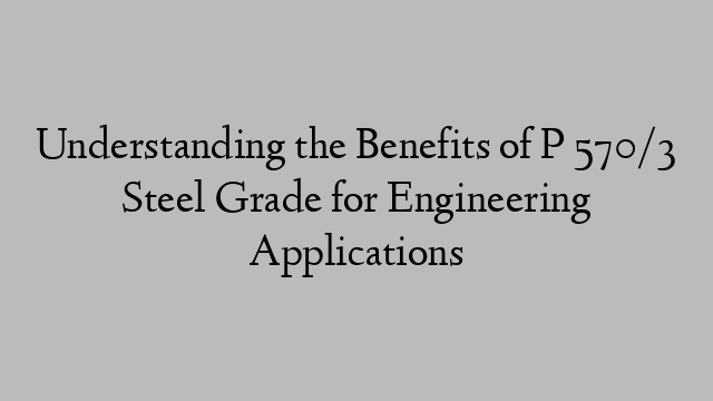 Understanding the Benefits of P 570/3 Steel Grade for Engineering Applications