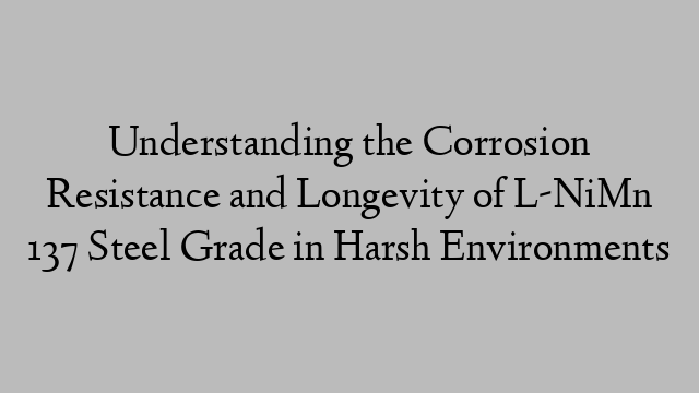 Understanding the Corrosion Resistance and Longevity of L-NiMn 137 Steel Grade in Harsh Environments