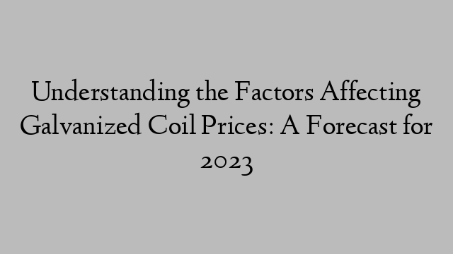 Understanding the Factors Affecting Galvanized Coil Prices: A Forecast for 2023