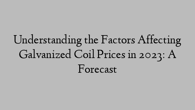 Understanding the Factors Affecting Galvanized Coil Prices in 2023: A Forecast