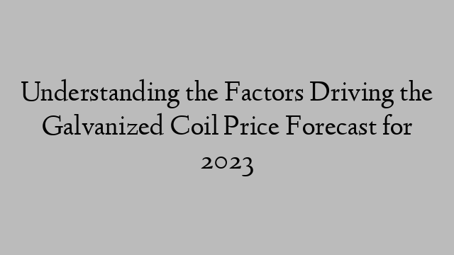 Understanding the Factors Driving the Galvanized Coil Price Forecast for 2023