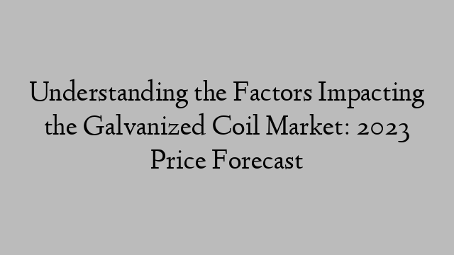 Understanding the Factors Impacting the Galvanized Coil Market: 2023 Price Forecast