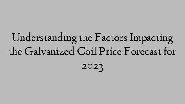 Understanding the Factors Impacting the Galvanized Coil Price Forecast for 2023