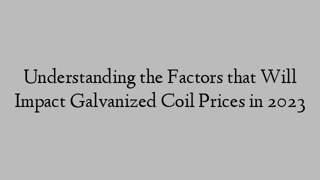 Understanding the Factors that Will Impact Galvanized Coil Prices in 2023