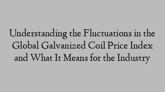 Understanding the Fluctuations in the Global Galvanized Coil Price Index and What It Means for the Industry