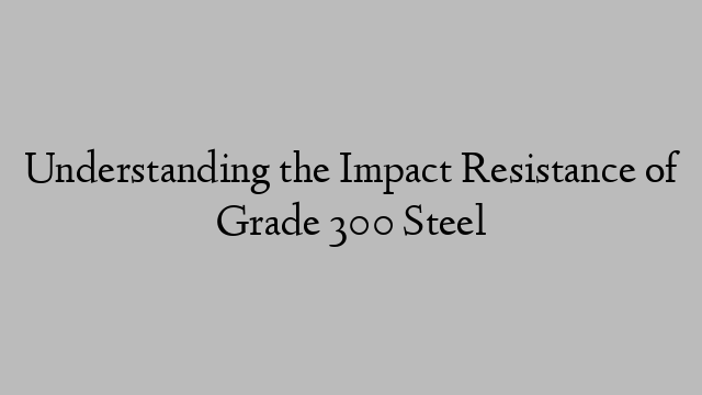 Understanding the Impact Resistance of Grade 300 Steel