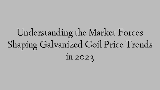 Understanding the Market Forces Shaping Galvanized Coil Price Trends in 2023