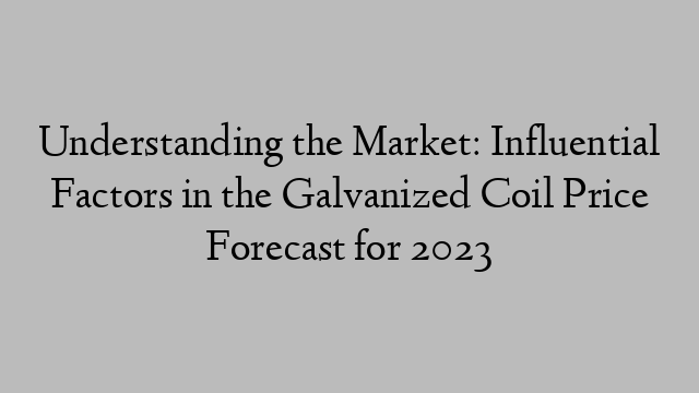 Understanding the Market: Influential Factors in the Galvanized Coil Price Forecast for 2023