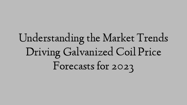 Understanding the Market Trends Driving Galvanized Coil Price Forecasts for 2023