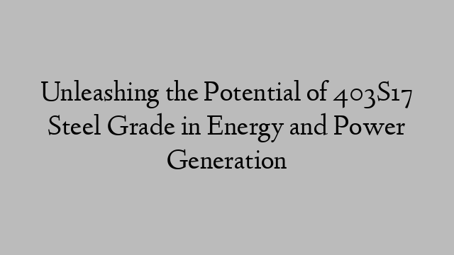 Unleashing the Potential of 403S17 Steel Grade in Energy and Power Generation