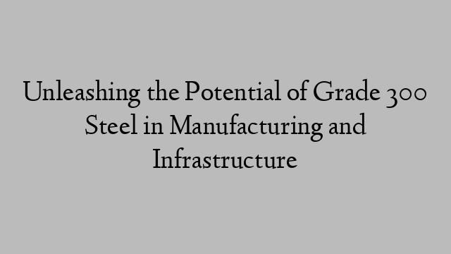 Unleashing the Potential of Grade 300 Steel in Manufacturing and Infrastructure