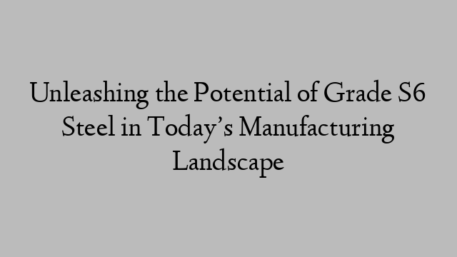 Unleashing the Potential of Grade S6 Steel in Today’s Manufacturing Landscape