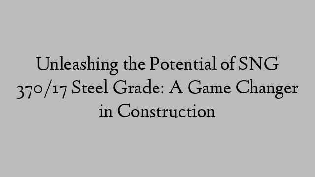 Unleashing the Potential of SNG 370/17 Steel Grade: A Game Changer in Construction