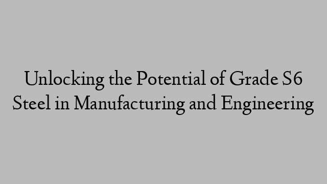 Unlocking the Potential of Grade S6 Steel in Manufacturing and Engineering