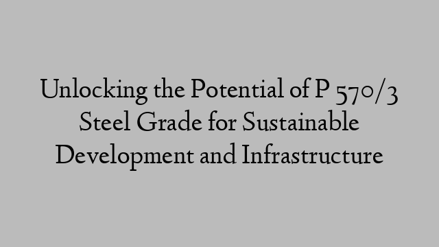 Unlocking the Potential of P 570/3 Steel Grade for Sustainable Development and Infrastructure