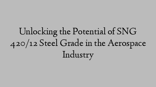 Unlocking the Potential of SNG 420/12 Steel Grade in the Aerospace Industry