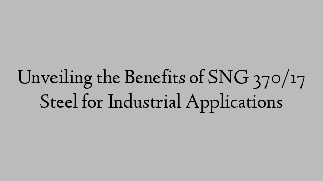 Unveiling the Benefits of SNG 370/17 Steel for Industrial Applications