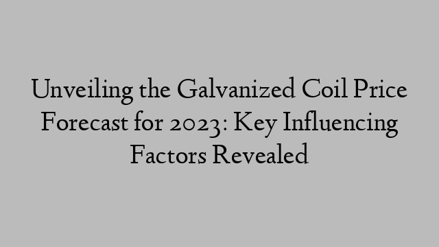 Unveiling the Galvanized Coil Price Forecast for 2023: Key Influencing Factors Revealed