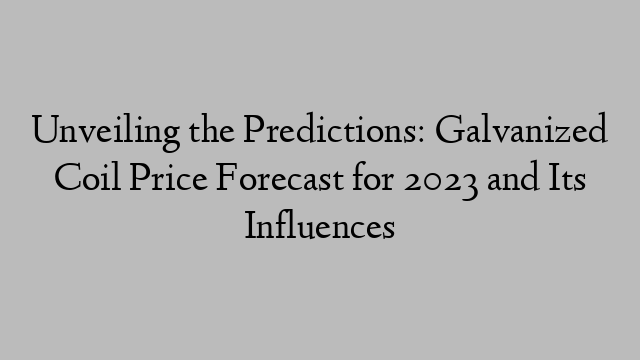 Unveiling the Predictions: Galvanized Coil Price Forecast for 2023 and Its Influences