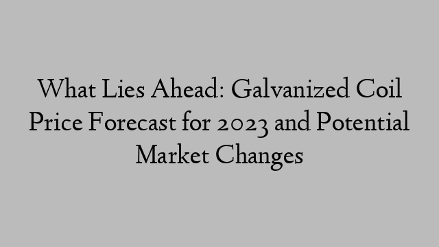 What Lies Ahead: Galvanized Coil Price Forecast for 2023 and Potential Market Changes
