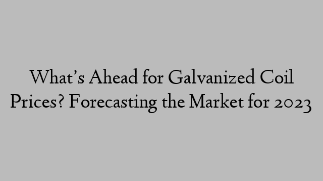 What’s Ahead for Galvanized Coil Prices? Forecasting the Market for 2023