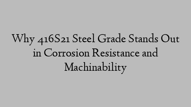 Why 416S21 Steel Grade Stands Out in Corrosion Resistance and Machinability