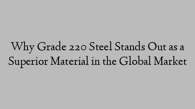 Why Grade 220 Steel Stands Out as a Superior Material in the Global Market